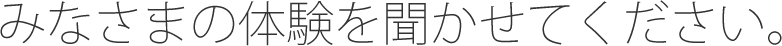 みなさまの体験を聞かせてください。